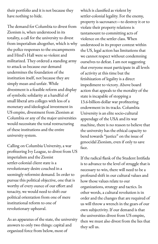 their portfolio and have nothing to hide.  s not because they  The demand for Columbia to divest from Zionism s, when understood in its totality,a call for the university to divest from imperialism altogether, which is why the police responses to the encampments and Hind’s Hall were so violent and milicarized. They ordered a standing army to attack us because our demand undermines the foundation of the institution itself, not because they are simply mean and unfair. While divestment s a feasible reform and display of symbolic solidarity ata handful of smallliberal ars colleges with less of a monetary and ideological investment in US empire, divestment from Zionism at Columbia or any of the major universities would necessitate the total restructuring of these institutions and the entire university system.  Calling on Columbia University, a war profitcering Ivy League, to divest from US imperialism and the Zionist settler-colonial client state isa revolutionary desire couched ina scemingly reformist demand. In order to pursue this political abjective, one that is worthy of every ounce of our effort and tenacity, we would need to shift our political orientation from one of mere institutional reform to one of revolutionary upheaval.  Asan apparatus of the state, the university answers to only two things: capital and organized force from below, most of  ‘which is clasified as violent by settlr-colonial legality. For the enemy, property is sacrosanct—to destroy it or to violate their property relations is tantamount to committing acts of violence on the settler class. When understood in its proper context within the US, legal action has limitations that we cannot respect without condemning ourselves to defeat. 1 am not suggesting. that everyone must participate in alllevels  of activity at chis time but the  feishization of legality i a direct impediment to victory. Above board action that appeals to the morality of the state is incapable of stopping a 13.6-billion-dollar war profiteering endowment i ts tracks. Columbia University is an elite socio-cultural appendage of the USA and its war machine, there is no reason to believe that the university has the ethical capacity to bend towards “justice” on the issue of genocidal Zionism, even if only to save face  If the radical flank of the Student Intifada is to advance to the level of struggle that is necessary to win, there will need to be a profound shiftin our cultural values and how those values relate to our organizations, strategy and tactics. In other words, a cultural revolution is in ‘order and the changes that are required of us will throw  wrench in the gears of our own subjectivity: If our demand s that the universities divest from US empire, then we must also divest from the lies that they sellus 